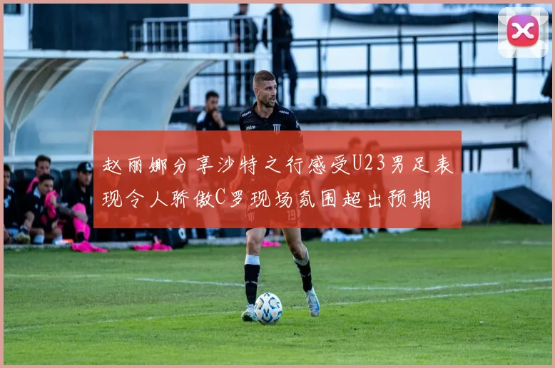 赵丽娜分享沙特之行感受U23男足表现令人骄傲C罗现场氛围超出预期