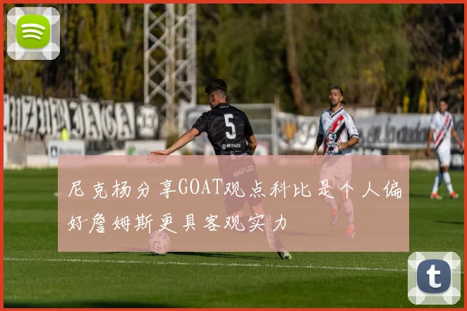 尼克杨分享GOAT观点科比是个人偏好詹姆斯更具客观实力