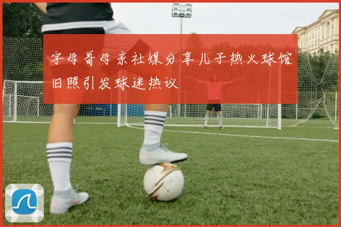 字母哥母亲社媒分享儿子热火球馆旧照引发球迷热议