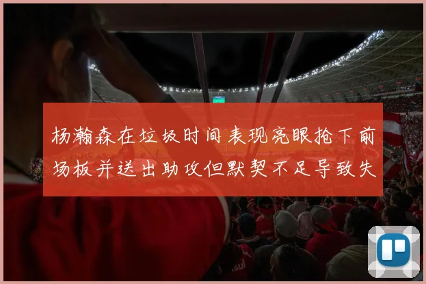 杨瀚森在垃圾时间表现亮眼抢下前场板并送出助攻但默契不足导致失误