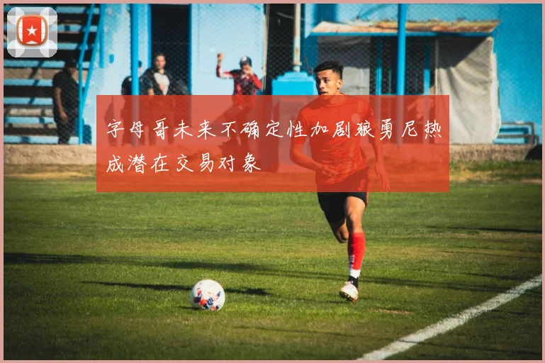 字母哥未来不确定性加剧狼勇尼热成潜在交易对象