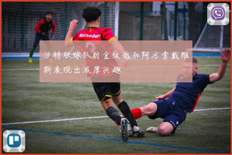 沙特联球队对金玟哉和阿方索戴维斯表现出浓厚兴趣