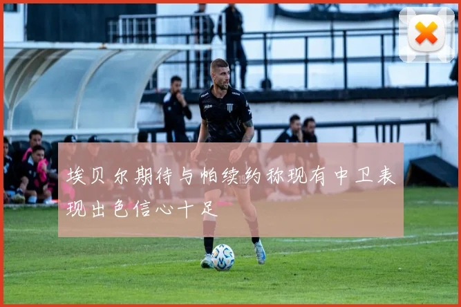 埃贝尔期待与帕续约称现有中卫表现出色信心十足