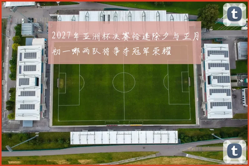 2027年亚洲杯决赛恰逢除夕与正月初一哪两队将争夺冠军荣耀