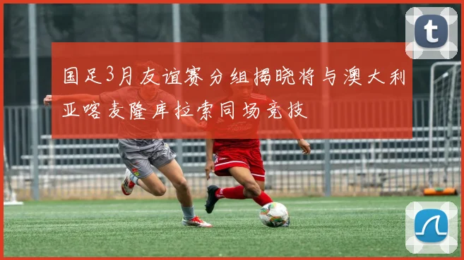 国足3月友谊赛分组揭晓将与澳大利亚喀麦隆库拉索同场竞技