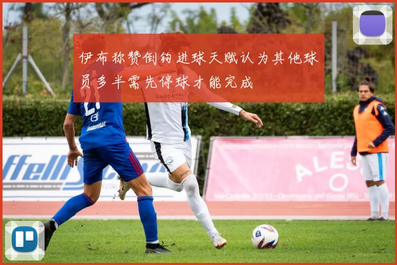 伊布称赞倒钩进球天赋认为其他球员多半需先停球才能完成