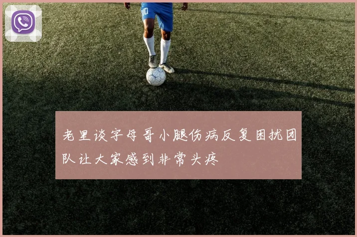 老里谈字母哥小腿伤病反复困扰团队让大家感到非常头疼