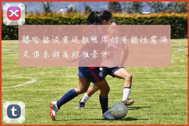 滕哈赫谈重返教练席的可能性需满足俱乐部高标准条件