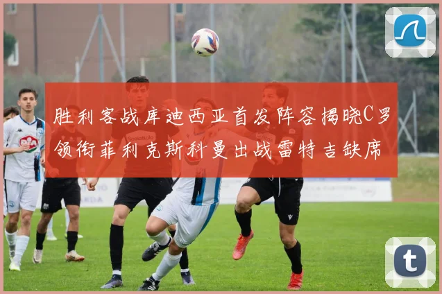 胜利客战库迪西亚首发阵容揭晓C罗领衔菲利克斯科曼出战雷特吉缺席