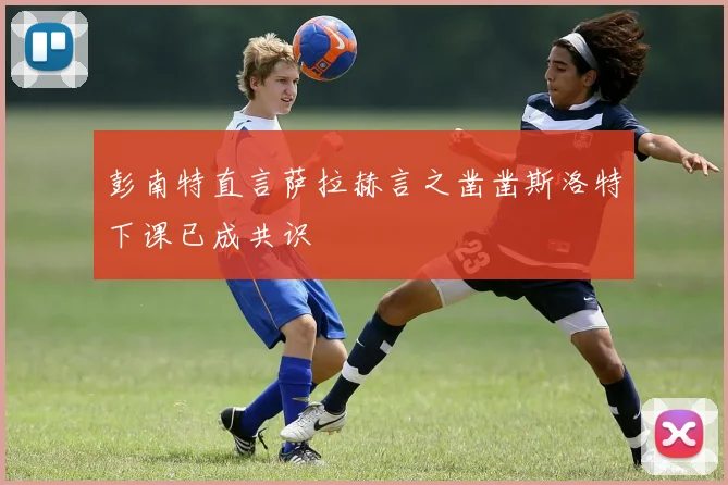 彭南特直言萨拉赫言之凿凿斯洛特下课已成共识