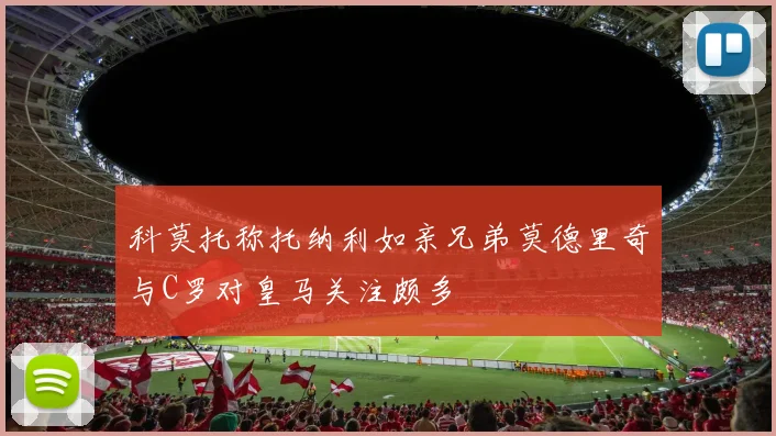 科莫托称托纳利如亲兄弟莫德里奇与C罗对皇马关注颇多