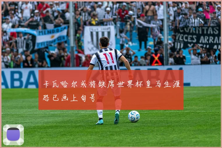 卡瓦哈尔或将缺席世界杯皇马生涯恐已画上句号