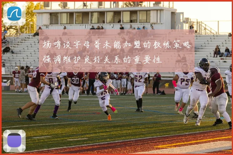 杨鸣谈字母哥未能加盟的教练策略强调维护良好关系的重要性